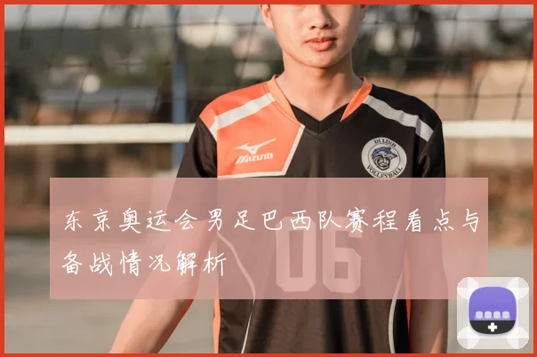 东京奥运会男足巴西队赛程看点与备战情况解析