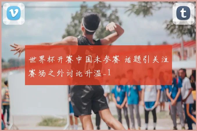 世界杯开赛中国未参赛 话题引关注赛场之外讨论升温_1