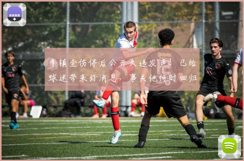 李镇全伤停后公开久违发声!已给球迷带来好消息,事关他何时回归_铜梁_时间_重庆