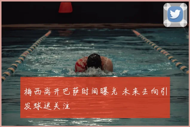 梅西离开巴萨时间曝光 未来去向引发球迷关注