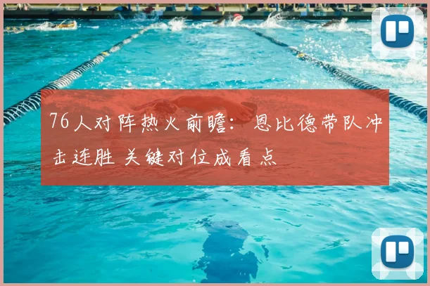 76人对阵热火前瞻：恩比德带队冲击连胜 关键对位成看点