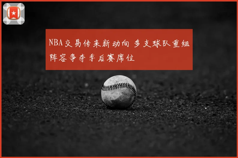 NBA交易传来新动向 多支球队重组阵容争夺季后赛席位