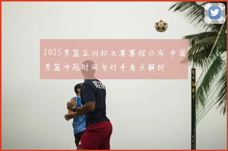 2025男篮亚洲杯决赛赛程公布 中国男篮冲冠时间与对手看点解析