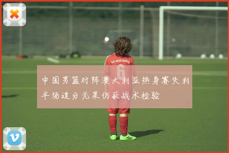 中国男篮对阵澳大利亚热身赛失利半场追分无果仍获战术检验