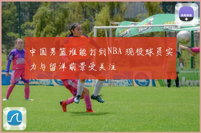 中国男篮谁能打到NBA 现役球员实力与留洋前景受关注
