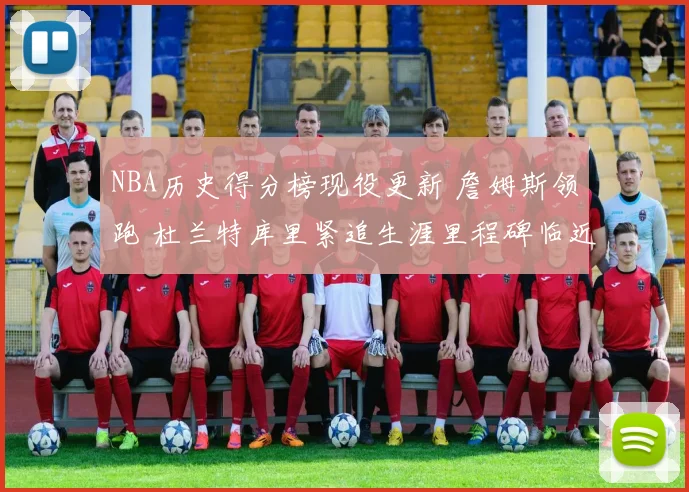 NBA历史得分榜现役更新 詹姆斯领跑 杜兰特库里紧追生涯里程碑临近