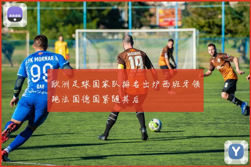 欧洲足球国家队排名出炉西班牙领跑法国德国紧随其后
