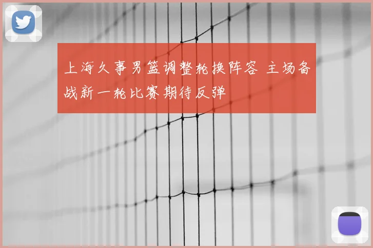 上海久事男篮调整轮换阵容 主场备战新一轮比赛期待反弹