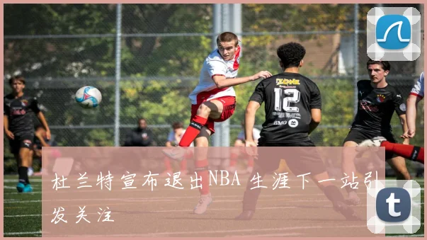 杜兰特宣布退出NBA 生涯下一站引发关注