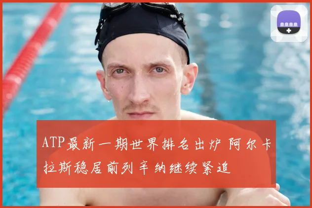 ATP最新一期世界排名出炉 阿尔卡拉斯稳居前列辛纳继续紧追