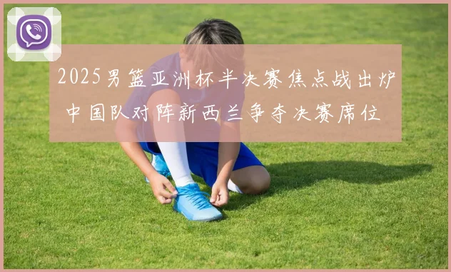 2025男篮亚洲杯半决赛焦点战出炉 中国队对阵新西兰争夺决赛席位