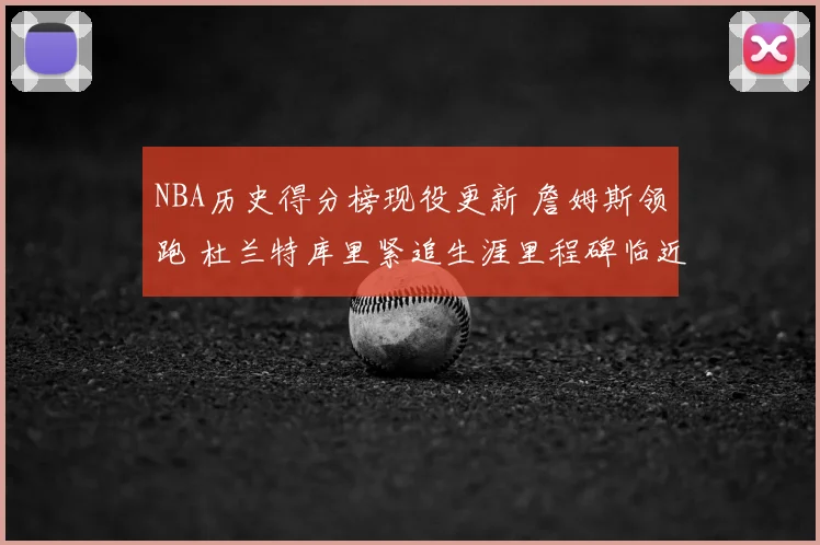NBA历史得分榜现役更新 詹姆斯领跑 杜兰特库里紧追生涯里程碑临近