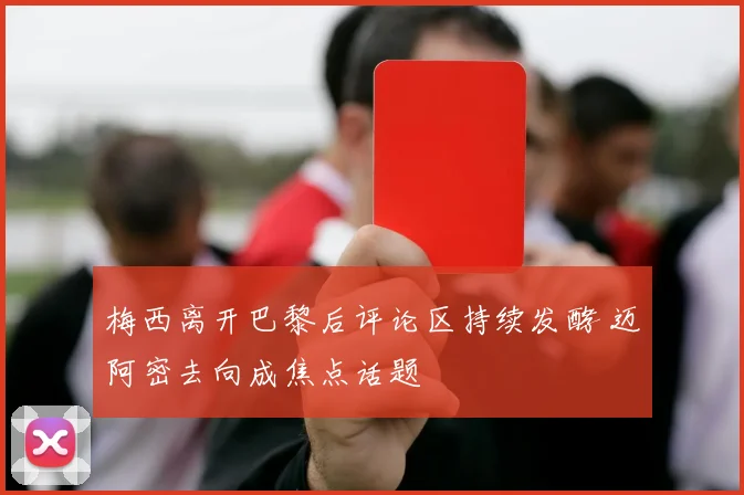 梅西离开巴黎后评论区持续发酵 迈阿密去向成焦点话题