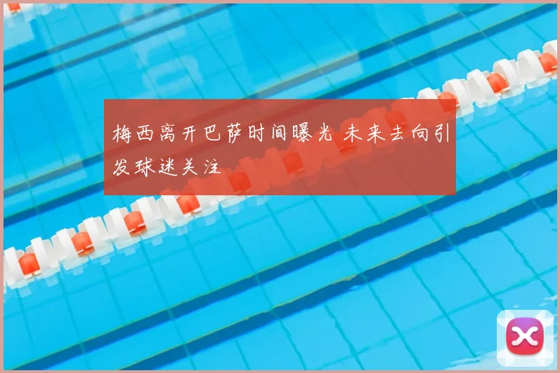 梅西离开巴萨时间曝光 未来去向引发球迷关注