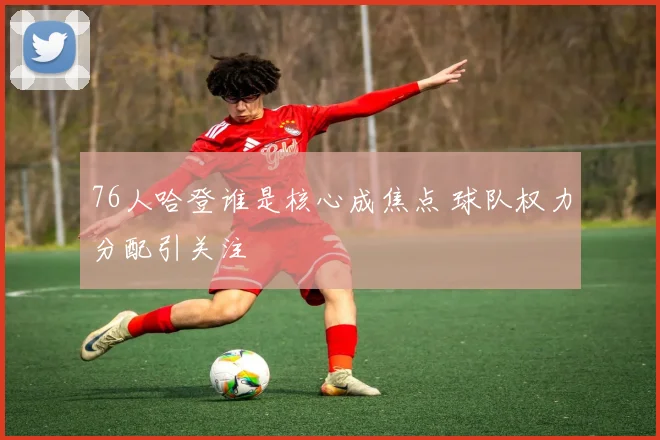 76人哈登谁是核心成焦点 球队权力分配引关注