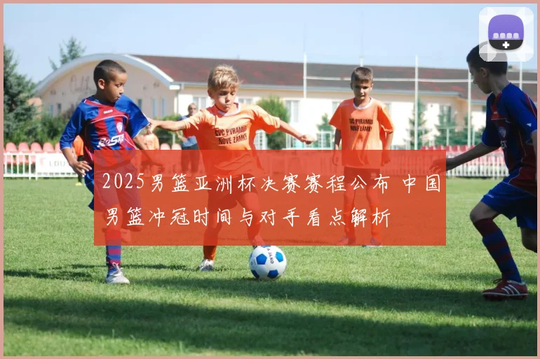 2025男篮亚洲杯决赛赛程公布 中国男篮冲冠时间与对手看点解析