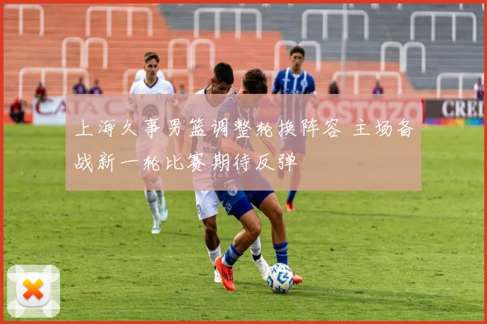 上海久事男篮调整轮换阵容 主场备战新一轮比赛期待反弹