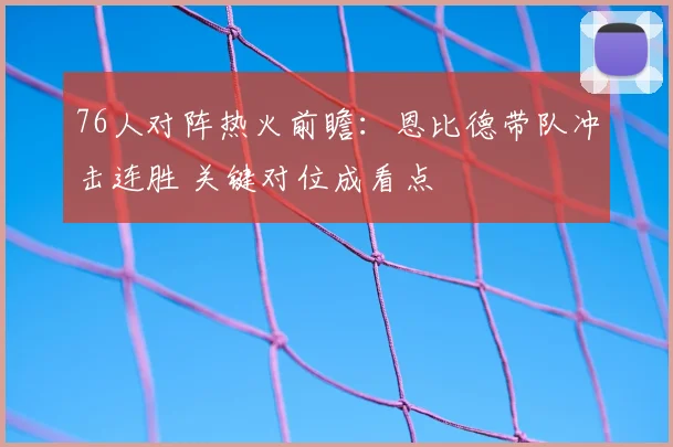 76人对阵热火前瞻：恩比德带队冲击连胜 关键对位成看点