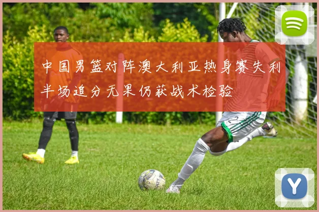 中国男篮对阵澳大利亚热身赛失利半场追分无果仍获战术检验