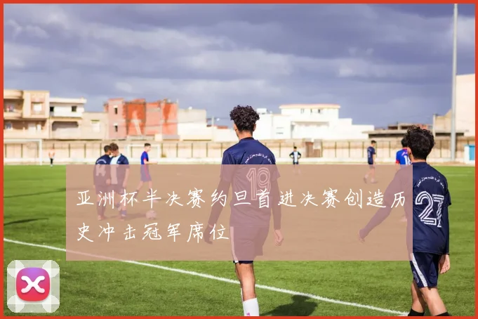 亚洲杯半决赛约旦首进决赛创造历史冲击冠军席位