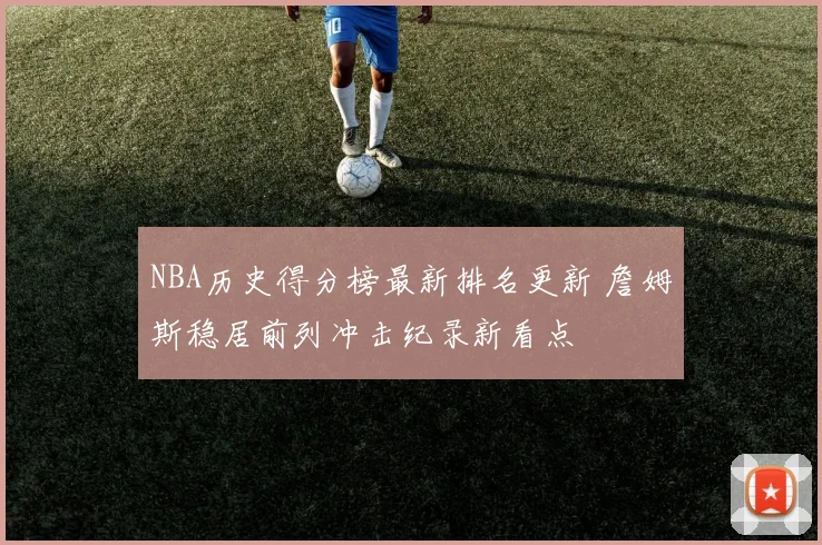 NBA历史得分榜最新排名更新 詹姆斯稳居前列冲击纪录新看点