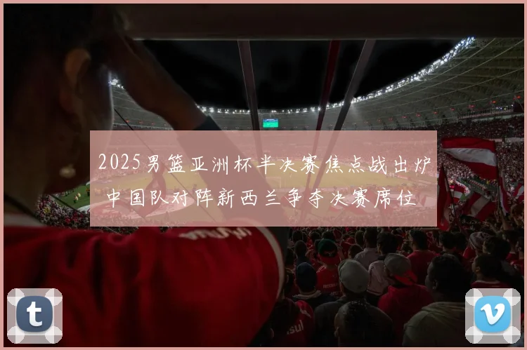 2025男篮亚洲杯半决赛焦点战出炉 中国队对阵新西兰争夺决赛席位